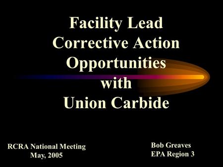 Facility Lead Corrective Action Opportunities with Union Carbide RCRA National Meeting May, 2005 Bob Greaves EPA Region 3.