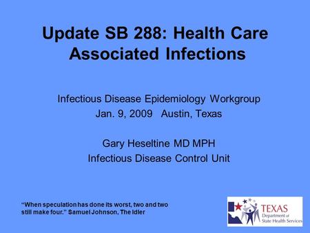 Update SB 288: Health Care Associated Infections Infectious Disease Epidemiology Workgroup Jan. 9, 2009 Austin, Texas Gary Heseltine MD MPH Infectious.