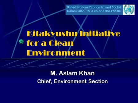 United Nations Economic and Social Commission for Asia and the Pacific Kitakyushu Initiative for a Clean Environment M. Aslam Khan Chief, Environment Section.