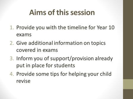 Aims of this session 1.Provide you with the timeline for Year 10 exams 2.Give additional information on topics covered in exams 3.Inform you of support/provision.