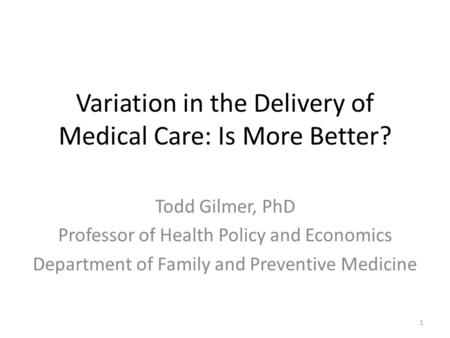 Variation in the Delivery of Medical Care: Is More Better? Todd Gilmer, PhD Professor of Health Policy and Economics Department of Family and Preventive.