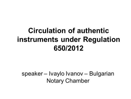 Circulation of authentic instruments under Regulation 650/2012 speaker – Ivaylo Ivanov – Bulgarian Notary Chamber.