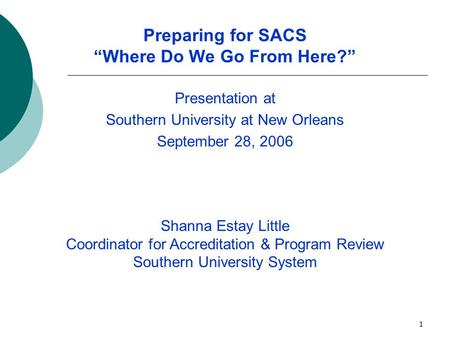 1 Preparing for SACS “Where Do We Go From Here?” Presentation at Southern University at New Orleans September 28, 2006 Shanna Estay Little Coordinator.
