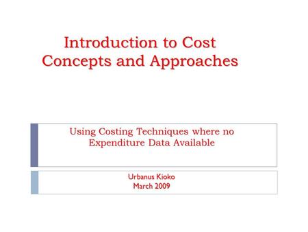 Introduction to Cost Concepts and Approaches Using Costing Techniques where no Expenditure Data Available Urbanus Kioko March 2009.