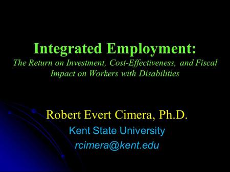 Integrated Employment: The Return on Investment, Cost-Effectiveness, and Fiscal Impact on Workers with Disabilities Robert Evert Cimera, Ph.D. Kent State.
