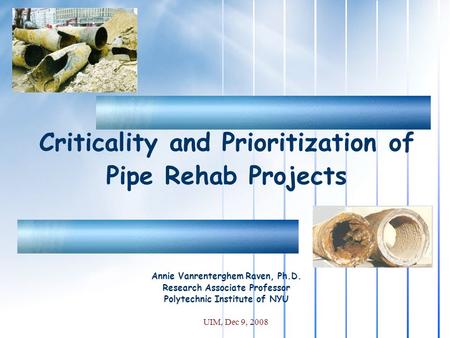 UIM, Dec 9, 2008 Criticality and Prioritization of Pipe Rehab Projects Annie Vanrenterghem Raven, Ph.D. Research Associate Professor Polytechnic Institute.