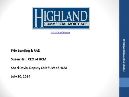 FHA Lending & RAD Susan Hall, CEO of HCM Sheri Davis, Deputy Chief UW of HCM July 30, 2014 Highland Commercial Mortgage www.hcmd4.com.