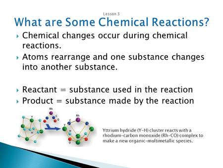  Chemical changes occur during chemical reactions.  Atoms rearrange and one substance changes into another substance.  Reactant = substance used in.
