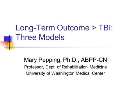 Long-Term Outcome > TBI: Three Models Mary Pepping, Ph.D., ABPP-CN Professor, Dept. of Rehabilitation Medicine University of Washington Medical Center.