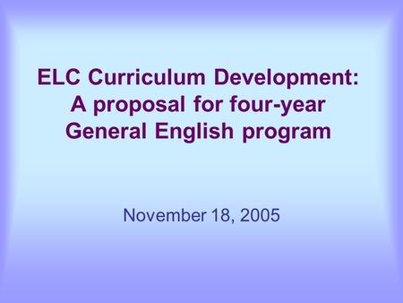 ELC Curriculum Development: A proposal for four-year General English program November 18, 2005.