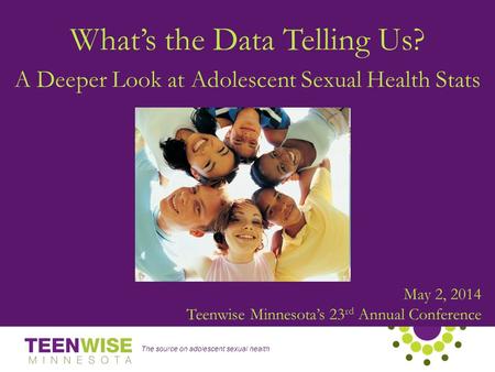 The source on adolescent sexual health May 2, 2014 Teenwise Minnesota’s 23 rd Annual Conference What’s the Data Telling Us? A Deeper Look at Adolescent.