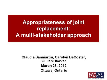 Appropriateness of joint replacement: A multi-stakeholder approach Claudia Sanmartin, Carolyn DeCoster, Gillian Hawker March 28, 2012 Ottawa, Ontario.