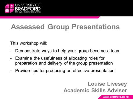 Assessed Group Presentations Louise Livesey Academic Skills Adviser This workshop will: -Demonstrate ways to help your group become a team -Examine the.
