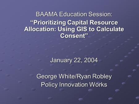 BAAMA Education Session: “Prioritizing Capital Resource Allocation: Using GIS to Calculate Consent” January 22, 2004 George White/Ryan Robley Policy Innovation.