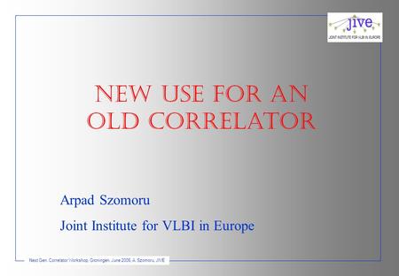 Next Gen. Correlator Workshop, Groningen, June 2006, A. Szomoru, JIVE NEW USE for An old correlatoR Arpad Szomoru Joint Institute for VLBI in Europe.