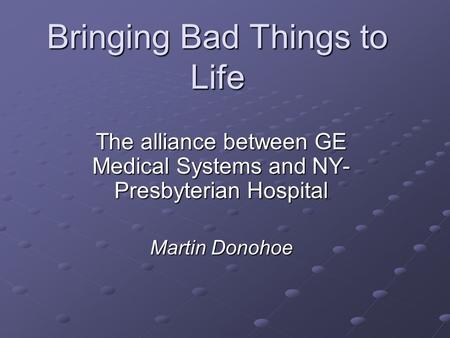 Bringing Bad Things to Life The alliance between GE Medical Systems and NY- Presbyterian Hospital Martin Donohoe.