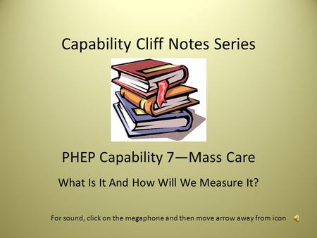 Capability Cliff Notes Series PHEP Capability 7—Mass Care What Is It And How Will We Measure It? For sound, click on the megaphone and then move arrow.