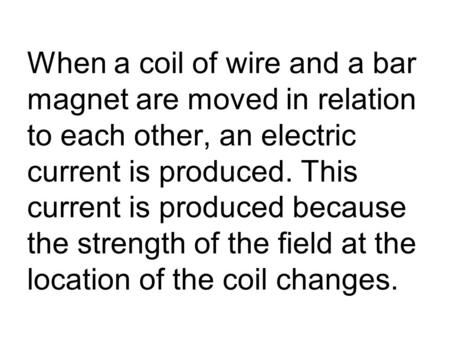 When a coil of wire and a bar magnet are moved in relation to each other, an electric current is produced. This current is produced because the strength.