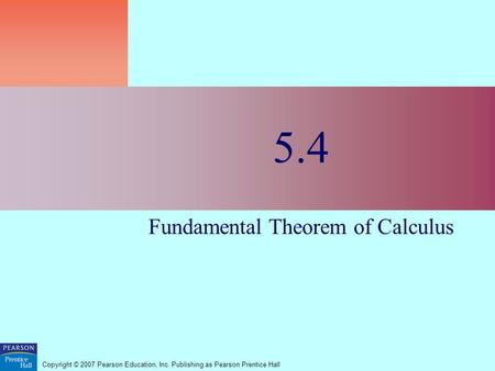 Copyright © 2007 Pearson Education, Inc. Publishing as Pearson Prentice Hall 5.4 Fundamental Theorem of Calculus.