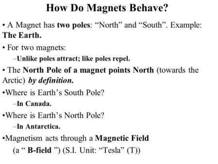 How Do Magnets Behave? A Magnet has two poles: “North” and “South”. Example: The Earth. For two magnets: Unlike poles attract; like poles repel. The North.