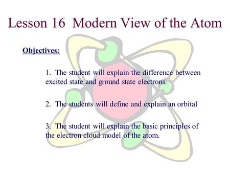 Lesson 16 Modern View of the Atom Objectives: 1. The student will explain the difference between excited state and ground state electrons. 2. The students.