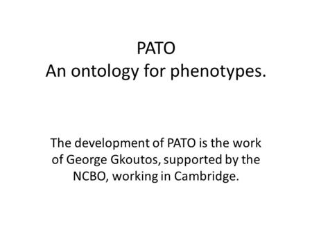 PATO An ontology for phenotypes. The development of PATO is the work of George Gkoutos, supported by the NCBO, working in Cambridge.