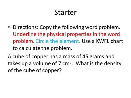 Starter Directions: Copy the following word problem. Underline the physical properties in the word problem. Circle the element. Use a KWFL chart to calculate.