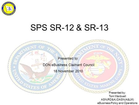 SPS SR-12 & SR-13 Presented to: DON eBusiness Claimant Council 18 November 2010 Presented by: Tom Wardwell ASN(RD&A) DASN(A&LM) eBusiness Policy and Operations.