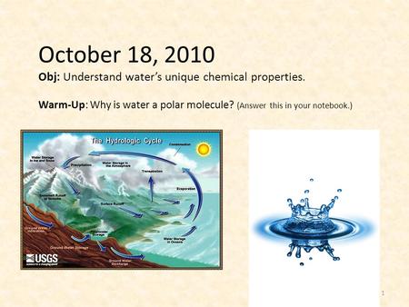 October 18, 2010 Obj: Understand water’s unique chemical properties. Warm-Up: Why is water a polar molecule? (Answer this in your notebook.) 1.