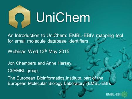 Webinar: Wed 13 th May 2015 UniChem Jon Chambers and Anne Hersey, ChEMBL group, The European Bioinformatics Institute, part of the European Molecular Biology.