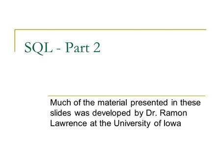 SQL - Part 2 Much of the material presented in these slides was developed by Dr. Ramon Lawrence at the University of Iowa.