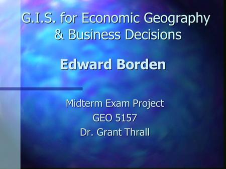 G.I.S. for Economic Geography & Business Decisions Midterm Exam Project GEO 5157 Dr. Grant Thrall Edward Borden.