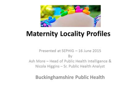 Maternity Locality Profiles Presented at SEPHIG – 16 June 2015 By Ash More – Head of Public Health Intelligence & Nicola Higgins – Sr. Public Health Analyst.