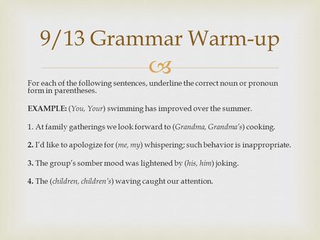 9/13 Grammar Warm-up For each of the following sentences, underline the correct noun or pronoun form in parentheses. EXAMPLE: (You, Your) swimming has.