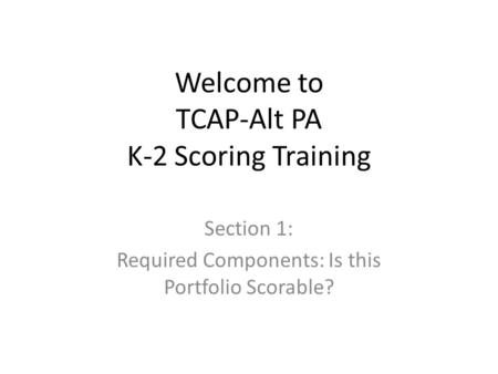 Welcome to TCAP-Alt PA K-2 Scoring Training Section 1: Required Components: Is this Portfolio Scorable?