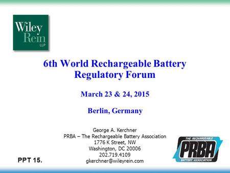 6th World Rechargeable Battery Regulatory Forum March 23 & 24, 2015 Berlin, Germany George A. Kerchner PRBA – The Rechargeable Battery Association 1776.