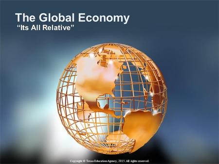 The Global Economy “Its All Relative” Copyright © Texas Education Agency, 2015. All rights reserved.