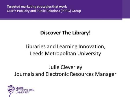 Discover The Library! Libraries and Learning Innovation, Leeds Metropolitan University Julie Cleverley Journals and Electronic Resources Manager Targeted.