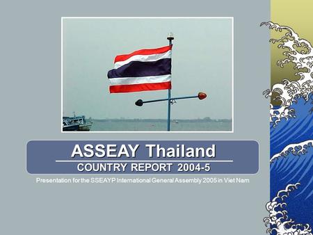 ASSEAY Thailand COUNTRY REPORT 2004-5 Presentation for the SSEAYP International General Assembly 2005 in Viet Nam.