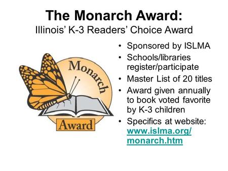 The Monarch Award: Illinois’ K-3 Readers’ Choice Award Sponsored by ISLMA Schools/libraries register/participate Master List of 20 titles Award given annually.