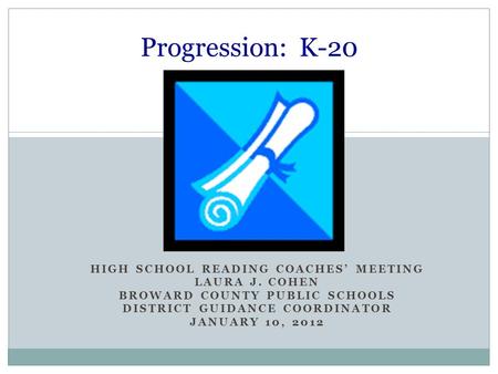 HIGH SCHOOL READING COACHES’ MEETING LAURA J. COHEN BROWARD COUNTY PUBLIC SCHOOLS DISTRICT GUIDANCE COORDINATOR JANUARY 10, 2012 Progression: K-20.