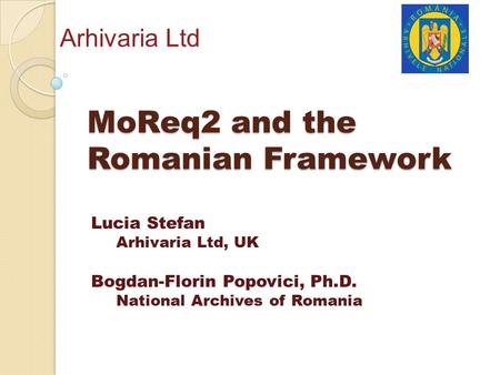 MoReq2 and the Romanian Framework Arhivaria Ltd Lucia Stefan Arhivaria Ltd, UK Bogdan-Florin Popovici, Ph.D. National Archives of Romania.