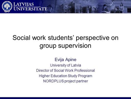 Social work students’ perspective on group supervision Evija Apine University of Latvia Director of Social Work Professional Higher Education Study Program.