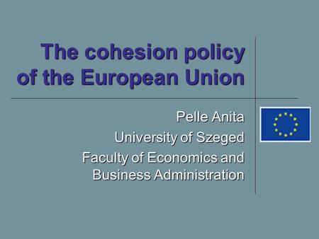 The cohesion policy of the European Union Pelle Anita University of Szeged Faculty of Economics and Business Administration.