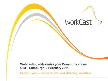 Webcasting – Maximise your Communications CIM – Edinburgh, 9 February 2011 Barney Brown - Director of Sales and Marketing, WorkCast.