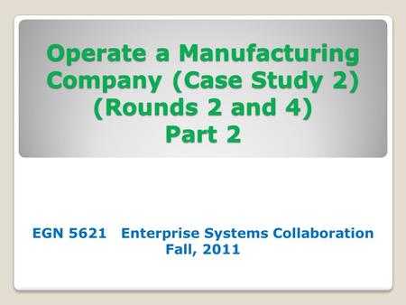 Operate a Manufacturing Company (Case Study 2) (Rounds 2 and 4) Part 2 EGN 5621 Enterprise Systems Collaboration Fall, 2011.