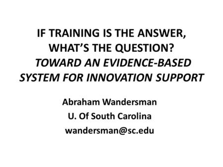 IF TRAINING IS THE ANSWER, WHAT’S THE QUESTION? TOWARD AN EVIDENCE-BASED SYSTEM FOR INNOVATION SUPPORT Abraham Wandersman U. Of South Carolina