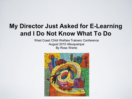 My Director Just Asked for E-Learning and I Do Not Know What To Do West Coast Child Welfare Trainers Conference August 2010 Albuquerque By Rose Wentz.