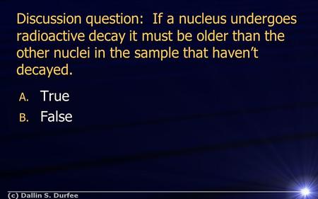 Discussion question: If a nucleus undergoes radioactive decay it must be older than the other nuclei in the sample that haven’t decayed. A. True B. False.