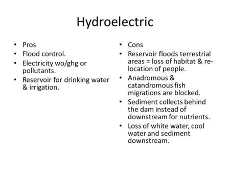 Hydroelectric Pros Flood control. Electricity wo/ghg or pollutants. Reservoir for drinking water & irrigation. Cons Reservoir floods terrestrial areas.